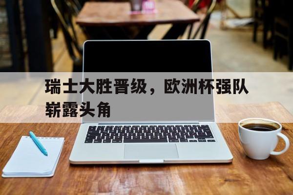 瑞士大胜晋级，欧洲杯强队崭露头角