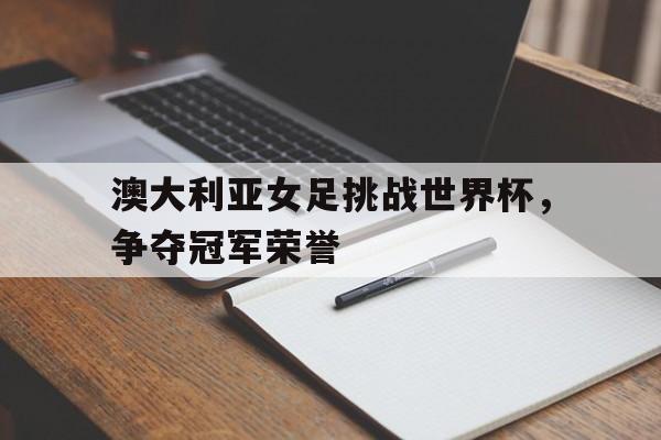 澳大利亚女足挑战世界杯，争夺冠军荣誉